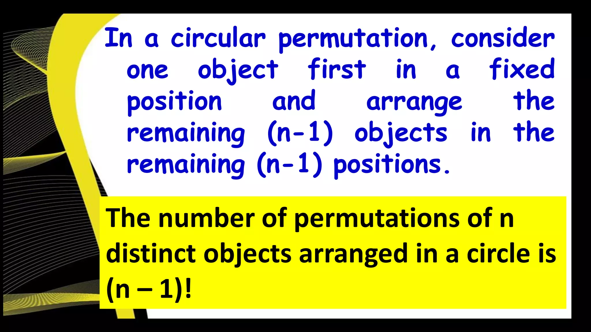 In a circular permutation, consider
one object first in a fixed
position and arrange the
remaining (n-1) objects in the
remaining (n-1) positions.
The number of permutations of n
distinct objects arranged in a circle is
(n – 1)!
 