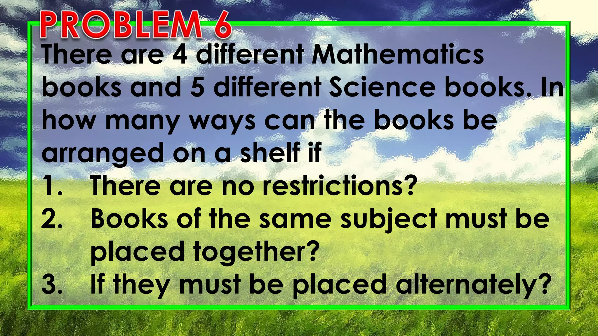 There are 4 different Mathematics
books and 5 different Science books. In
how many ways can the books be
arranged on a shelf if
1. There are no restrictions?
2. Books of the same subject must be
placed together?
3. If they must be placed alternately?
 