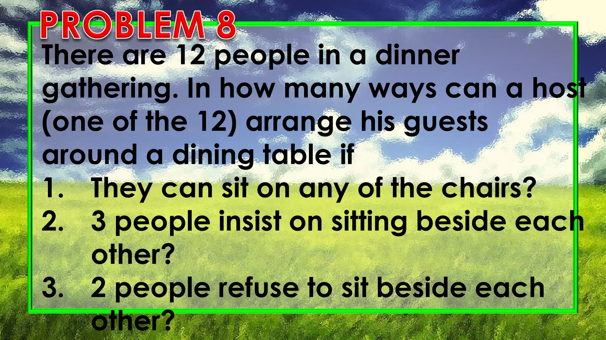 There are 12 people in a dinner
gathering. In how many ways can a host
(one of the 12) arrange his guests
around a dining table if
1. They can sit on any of the chairs?
2. 3 people insist on sitting beside each
other?
3. 2 people refuse to sit beside each
other?
 