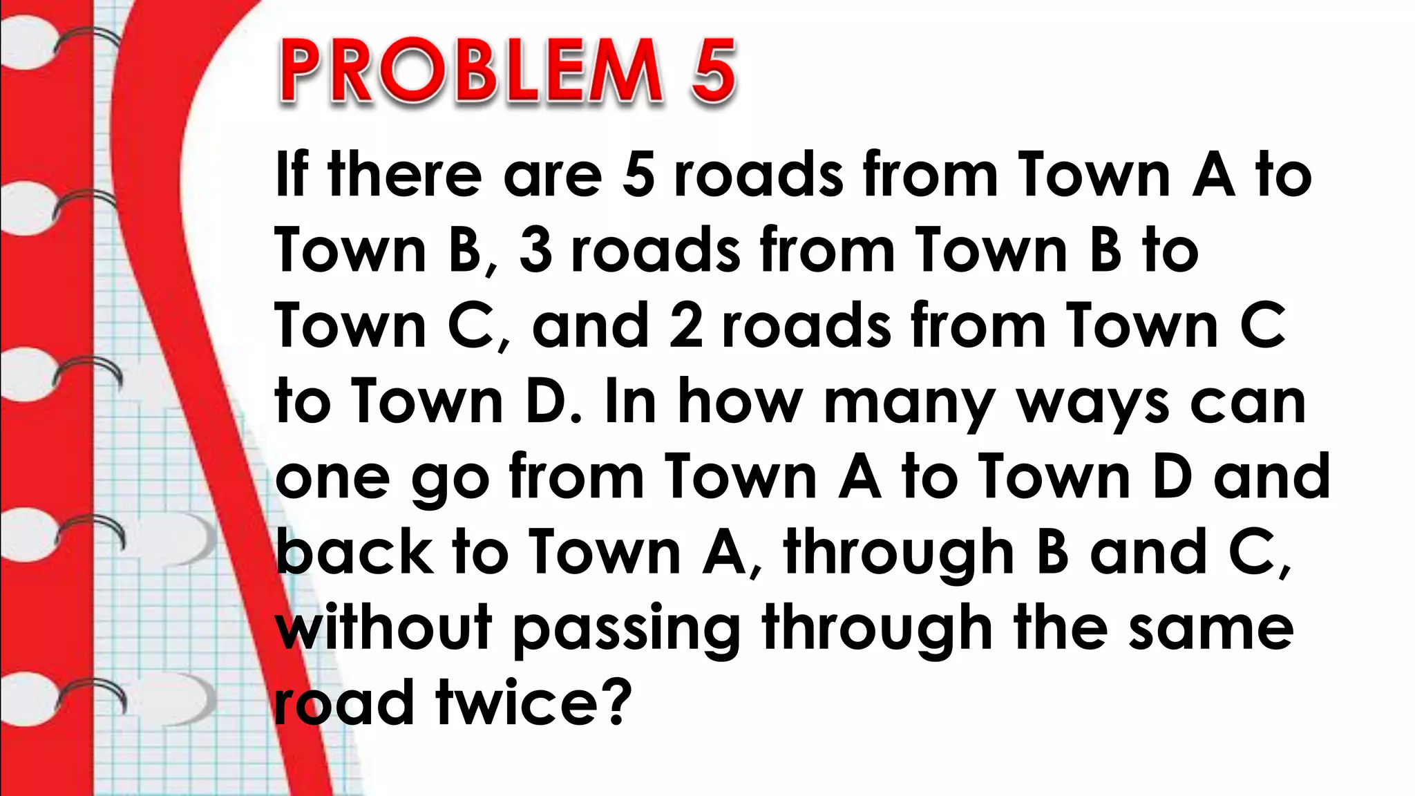 If there are 5 roads from Town A to
Town B, 3 roads from Town B to
Town C, and 2 roads from Town C
to Town D. In how many ways can
one go from Town A to Town D and
back to Town A, through B and C,
without passing through the same
road twice?
 