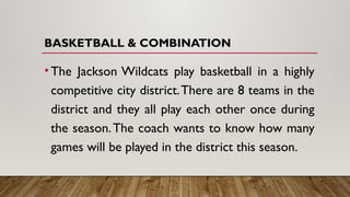 BASKETBALL & COMBINATION
•The Jackson Wildcats play basketball in a highly
competitive city district.There are 8 teams in the
district and they all play each other once during
the season.The coach wants to know how many
games will be played in the district this season.
 