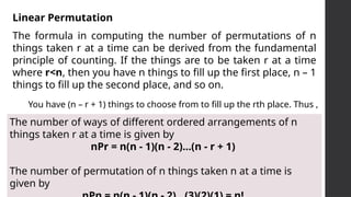 Linear Permutation
The formula in computing the number of permutations of n
things taken r at a time can be derived from the fundamental
principle of counting. If the things are to be taken r at a time
where r<n, then you have n things to fill up the first place, n – 1
things to fill up the second place, and so on.
You have (n – r + 1) things to choose from to fill up the rth place. Thus ,
The number of ways of different ordered arrangements of n
things taken r at a time is given by
nPr = n(n - 1)(n - 2)...(n - r + 1)
The number of permutation of n things taken n at a time is
given by
 
