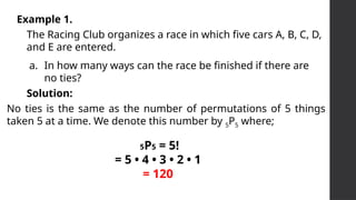Example 1.
The Racing Club organizes a race in which five cars A, B, C, D,
and E are entered.
a. In how many ways can the race be finished if there are
no ties?
No ties is the same as the number of permutations of 5 things
taken 5 at a time. We denote this number by 5P5 where;
Solution:
5P5 = 5!
= 5 • 4 • 3 • 2 • 1
= 120
 