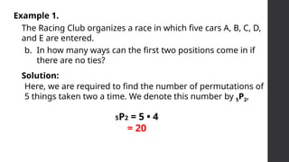 Example 1.
The Racing Club organizes a race in which five cars A, B, C, D,
and E are entered.
b. In how many ways can the first two positions come in if
there are no ties?
Solution:
Here, we are required to find the number of permutations of
5 things taken two a time. We denote this number by 5P2,
5P2 = 5 • 4
= 20
 
