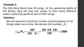 The Sick Mind Band have 20 songs. At the upcoming Battle of
the Bonds, they will play two songs. In how many different
orders could they perform two of their songs.
Example 2:
Solution:
We are required to find the number of permutations of 20
things taken two a time. We denote this number 20P2.
❑𝟐𝟎 𝑷𝟐=
𝟐𝟎!
(𝟐𝟎− 𝟐)!
=
𝟐𝟎∙𝟏𝟗∙𝟏𝟖!
𝟏𝟖!
=𝟑𝟖𝟎
 