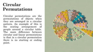 Circular
Permutations
Circular permutations are the
permutations of objects when
they are arranged in a circular
pattern. An example of this is
the seating arrangement of
people around a circular table.
The main difference between
circular and linear permutations
is that in a circular permutation
there is no starting or ending
point.
 