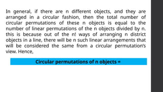 In general, if there are n different objects, and they are
arranged in a circular fashion, then the total number of
circular permutations of these n objects is equal to the
number of linear permutations of the n objects divided by n.
this is because out of the n! ways of arranging n district
objects in a line, there will be n such linear arrangements that
will be considered the same from a circular permutation’s
view. Hence,
Circular permutations of n objects =
 