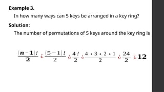 Example 3.
In how many ways can 5 keys be arranged in a key ring?
Solution:
The number of permutations of 5 keys around the key ring is
(𝒏−𝟏) !
𝟐
¿
(5 −1) !
2
¿
4 !
2
¿
4 ∗3∗2∗1
2
¿
24
2
¿𝟏𝟐
 