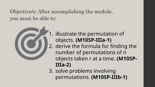 Objective/s: After accomplishing the module,
you must be able to:
1. illustrate the permutation of
objects. (M10SP-IIIa-1)
2. derive the formula for finding the
number of permutations of n
objects taken r at a time. (M10SP-
IIIa-2)
3. solve problems involving
permutations. (M10SP-IIIb-1)
 