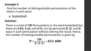 Example 4.
Find the number of distinguishable permutations of the
letters in each word.
a. basketball
Solution:
There is a total of 10! Permutations in the word basketball but
there are 2 b’s, 2 a’s, and 2 l’s, can be permuted 2!, 2!, and 2!
ways in each permutation without altering the result. Hence,
the number of distinguishable permutations is given by
𝑷=
𝟏𝟎!
𝟐!𝟐!𝟐!
=𝟒𝟓𝟑,𝟔𝟎𝟎
 
