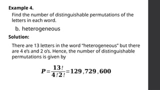 Example 4.
Find the number of distinguishable permutations of the
letters in each word.
b. heterogeneous
Solution:
𝑷=
𝟏𝟑!
𝟒!𝟐!
=𝟏𝟐𝟗 ,𝟕𝟐𝟗 ,𝟔𝟎𝟎
There are 13 letters in the word “heterogeneous” but there
are 4 e’s and 2 o’s. Hence, the number of distinguishable
permutations is given by
 