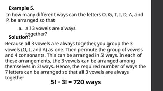 Example 5.
In how many different ways can the letters O, G, T, I, D, A, and
P, be arranged so that
a. all 3 vowels are always
together?
Solution:
Because all 3 vowels are always together, you group the 3
vowels (O, I, and A) as one. Then permute the group of vowels
and 4 consonants. This can be arranged in 5! ways. In each of
these arrangements, the 3 vowels can be arranged among
themselves in 3! ways. Hence, the required number of ways the
7 letters can be arranged so that all 3 vowels are always
together
5! 3! = 720 ways
∙
 