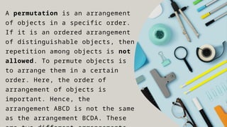 A permutation is an arrangement
of objects in a specific order.
If it is an ordered arrangement
of distinguishable objects, then
repetition among objects is not
allowed. To permute objects is
to arrange them in a certain
order. Here, the order of
arrangement of objects is
important. Hence, the
arrangement ABCD is not the same
as the arrangement BCDA. These
 
