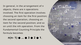 In general, in the arrangement of n
objects, there are n operations
involved. The first operation involves
choosing an item for the first position;
the second operation, choosing an
item for the second position; and so
on until the nth operation. From the
Fundamental Counting Principle the
formula becomes
n(n- 1) … 3 2 1
● ● ● ● .
 