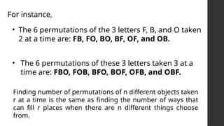 • The 6 permutations of the 3 letters F, B, and O taken
2 at a time are: FB, FO, BO, BF, OF, and OB.
• The 6 permutations of these 3 letters taken 3 at a
time are: FBO, FOB, BFO, BOF, OFB, and OBF.
For instance,
Finding number of permutations of n different objects taken
r at a time is the same as finding the number of ways that
can fill r places when there are n different things choose
from.
 