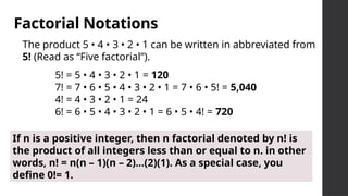Factorial Notations
The product 5 • 4 • 3 • 2 • 1 can be written in abbreviated from
5! (Read as “Five factorial”).
5! = 5 • 4 • 3 • 2 • 1 = 120
7! = 7 • 6 • 5 • 4 • 3 • 2 • 1 = 7 • 6 • 5! = 5,040
4! = 4 • 3 • 2 • 1 = 24
6! = 6 • 5 • 4 • 3 • 2 • 1 = 6 • 5 • 4! = 720
If n is a positive integer, then n factorial denoted by n! is
the product of all integers less than or equal to n. in other
words, n! = n(n – 1)(n – 2)...(2)(1). As a special case, you
define 0!= 1.
 