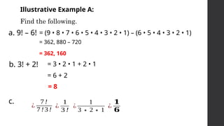 Illustrative Example A:
Find the following.
a. 9! – 6!
b. 3! + 2!
c.
= (9 • 8 • 7 • 6 • 5 • 4 • 3 • 2 • 1) – (6 • 5 • 4 • 3 • 2 • 1)
= 362, 880 – 720
= 362, 160
= 3 • 2 • 1 + 2 • 1
= 6 + 2
= 8
¿
7!
7 !3!
¿
1
3 !
¿
1
3∗2∗1
¿
𝟏
𝟔
 