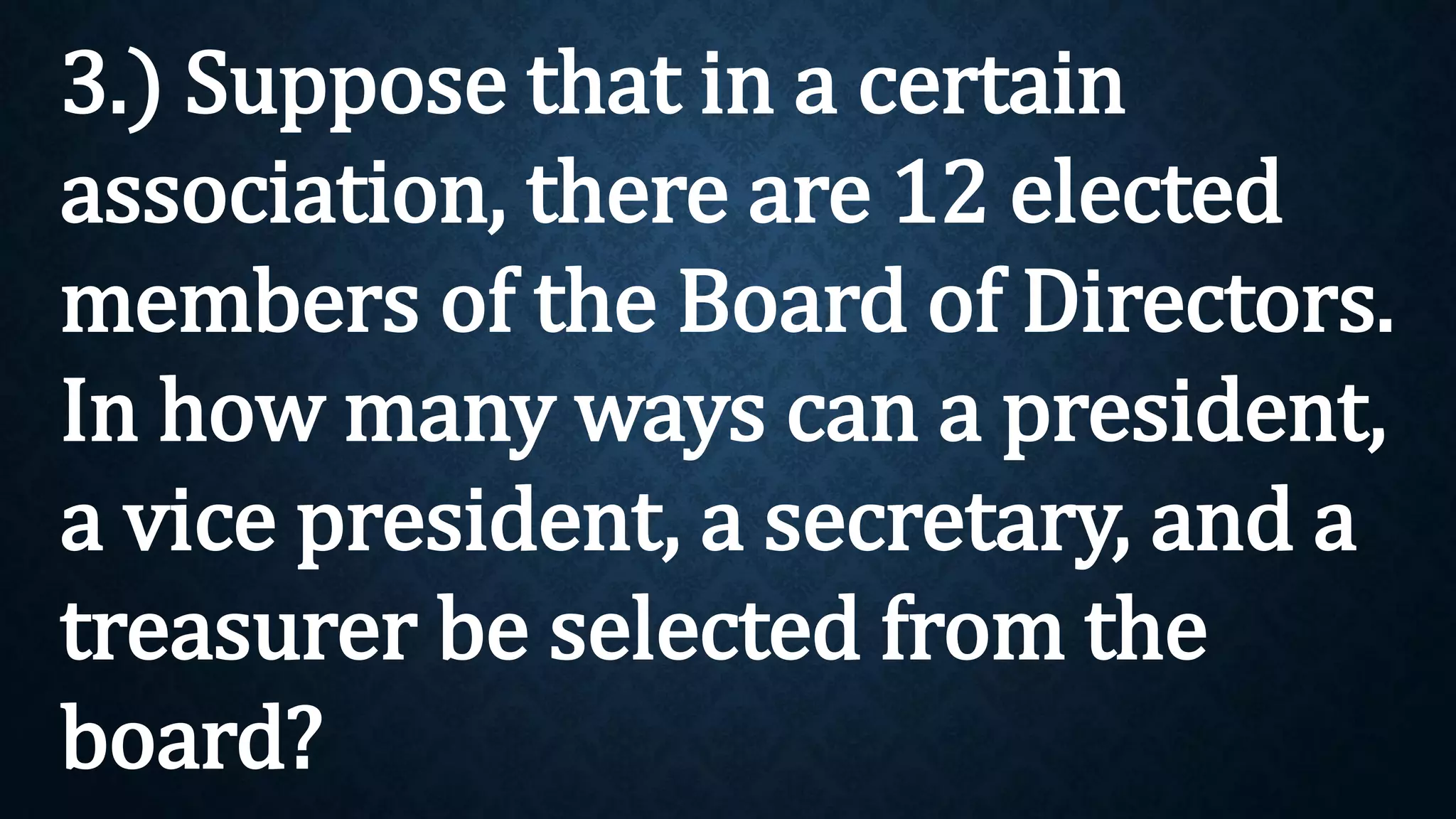 3.) Suppose that in a certain
association, there are 12 elected
members of the Board of Directors.
In how many ways can a president,
a vice president, a secretary, and a
treasurer be selected from the
board?
 