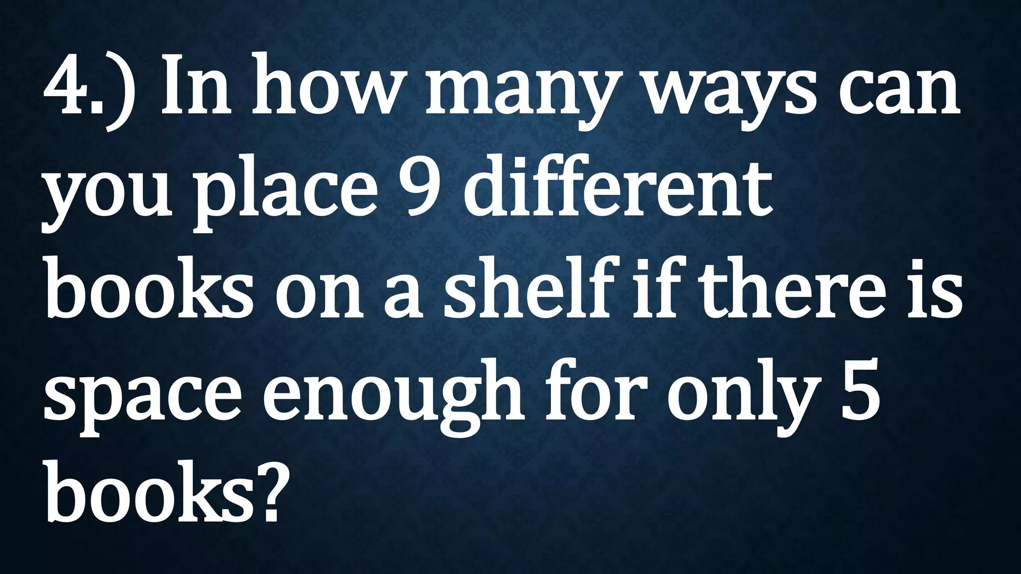 4.) In how many ways can
you place 9 different
books on a shelf if there is
space enough for only 5
books?
 