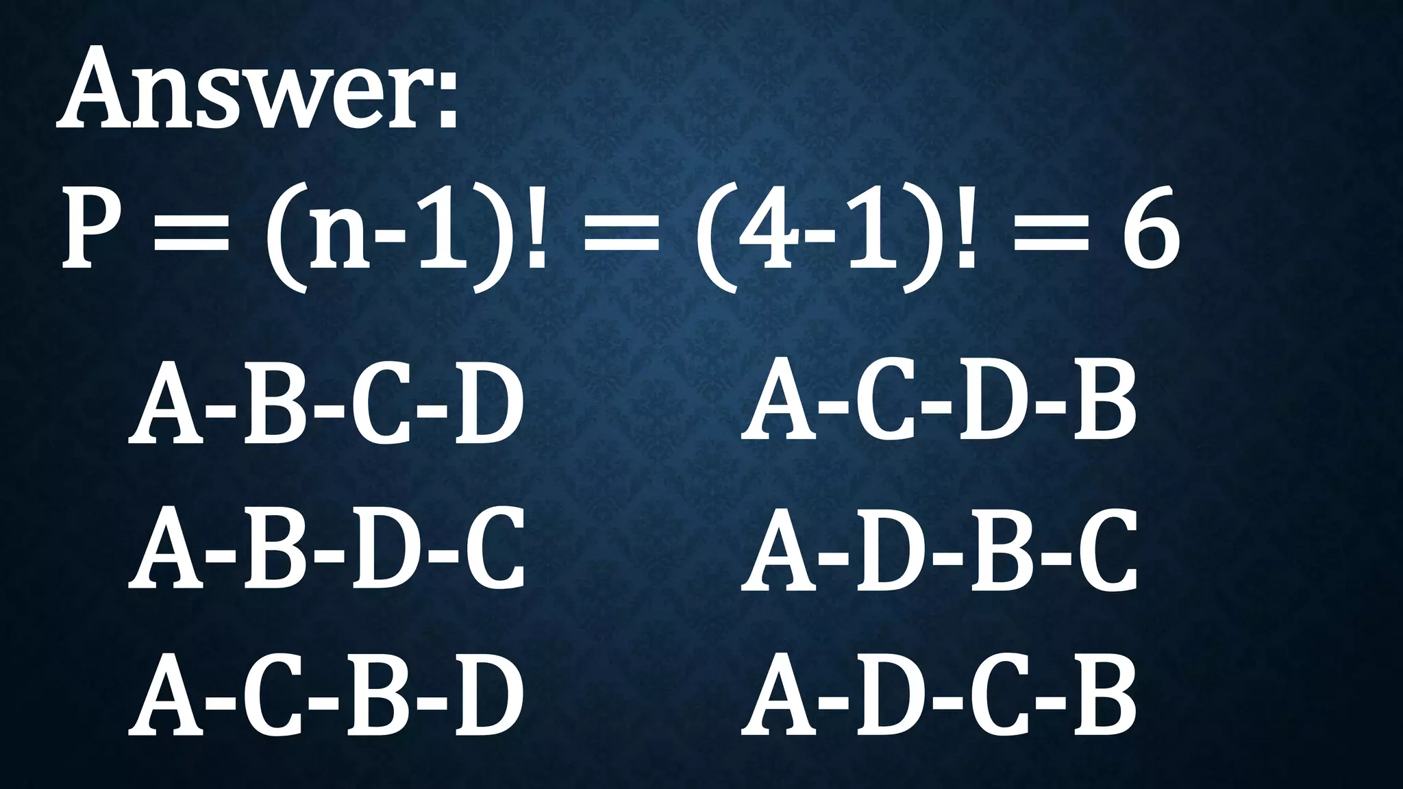 Answer:
P = (n-1)! = (4-1)! = 6
A-B-C-D
A-B-D-C
A-C-B-D
A-C-D-B
A-D-B-C
A-D-C-B
 