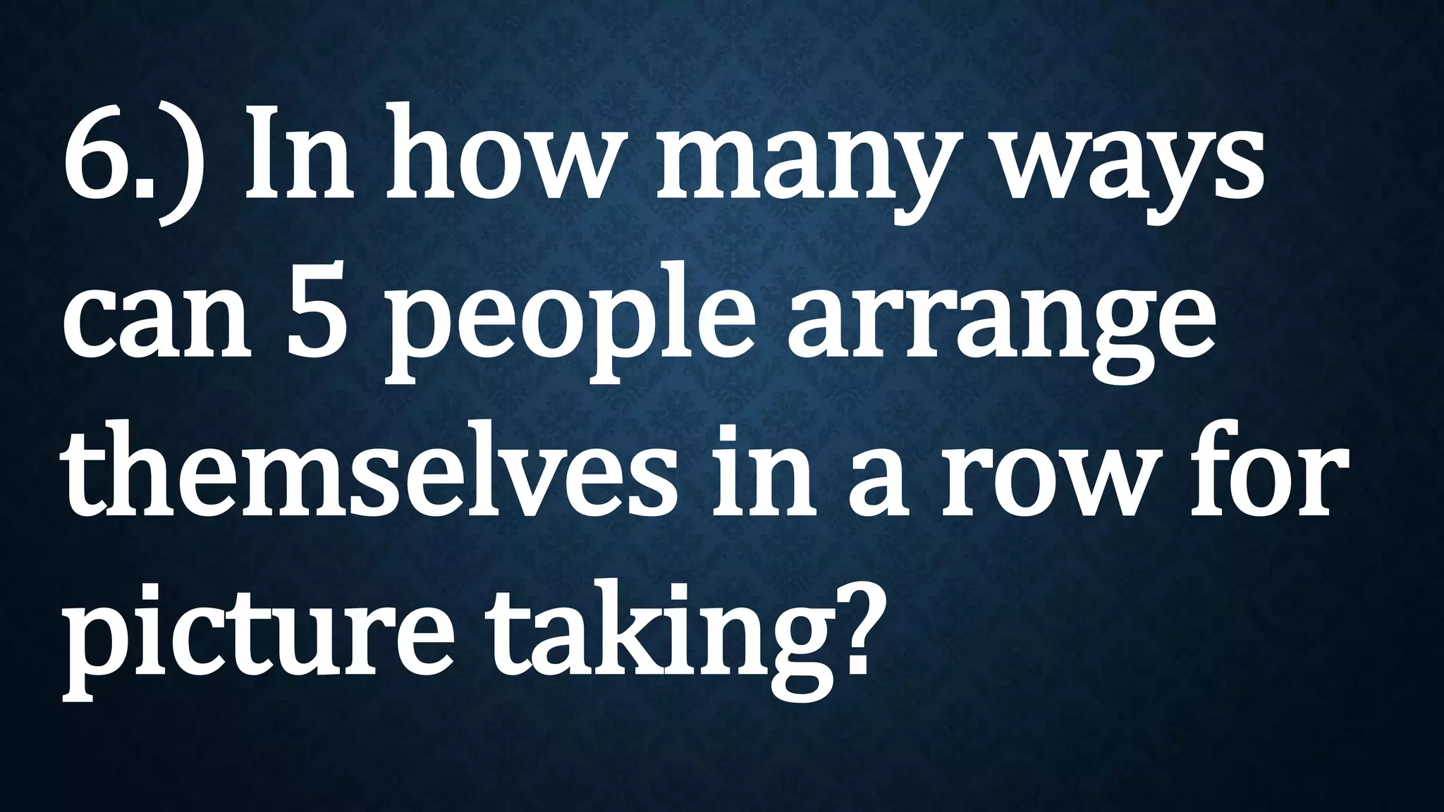 6.) In how many ways
can 5 people arrange
themselves in a row for
picture taking?
 