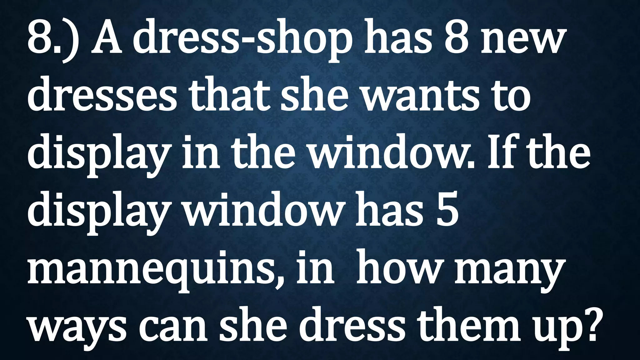8.) A dress-shop has 8 new
dresses that she wants to
display in the window. If the
display window has 5
mannequins, in how many
ways can she dress them up?
 