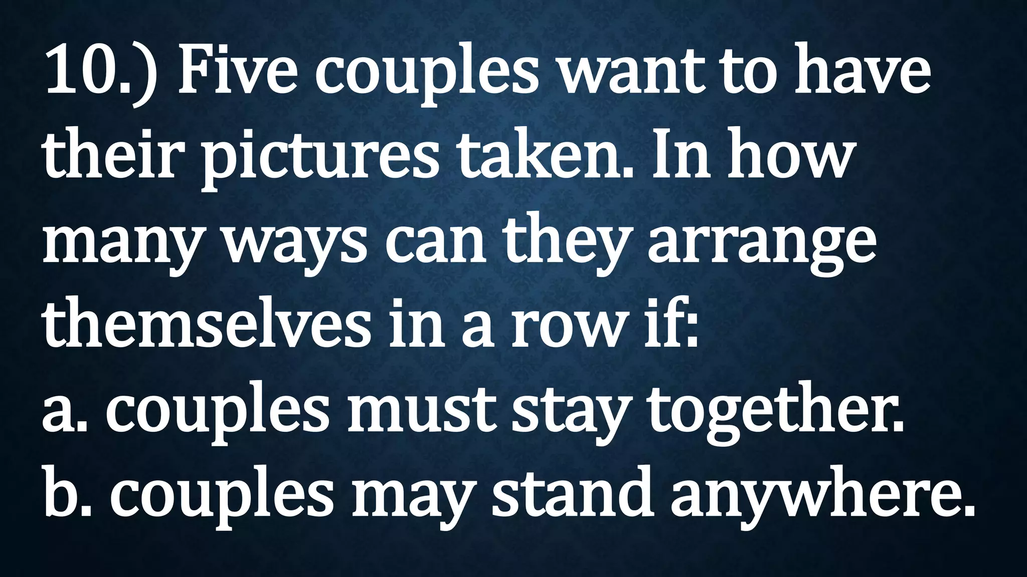 10.) Five couples want to have
their pictures taken. In how
many ways can they arrange
themselves in a row if:
a. couples must stay together.
b. couples may stand anywhere.
 