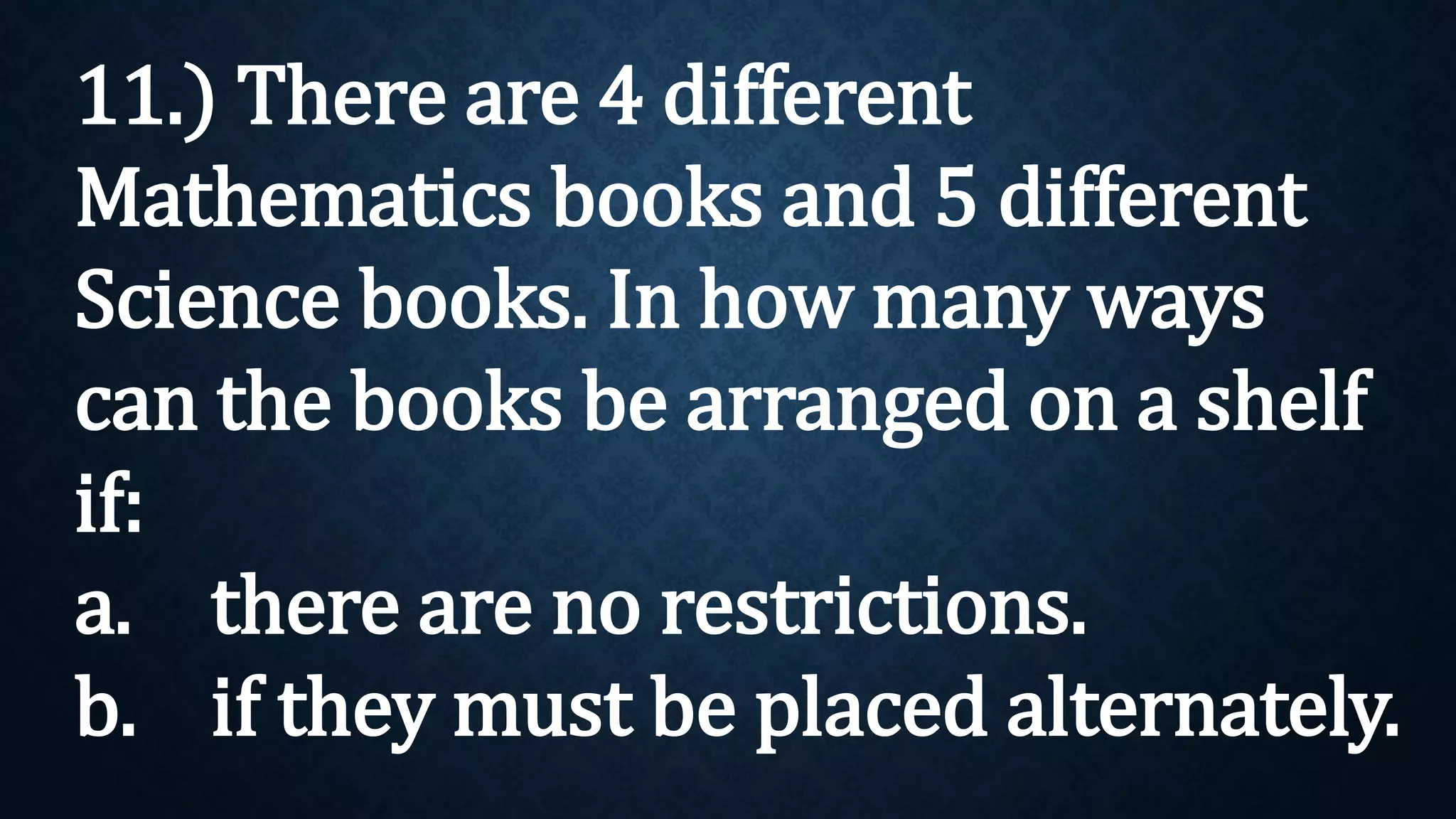 11.) There are 4 different
Mathematics books and 5 different
Science books. In how many ways
can the books be arranged on a shelf
if:
a. there are no restrictions.
b. if they must be placed alternately.
 