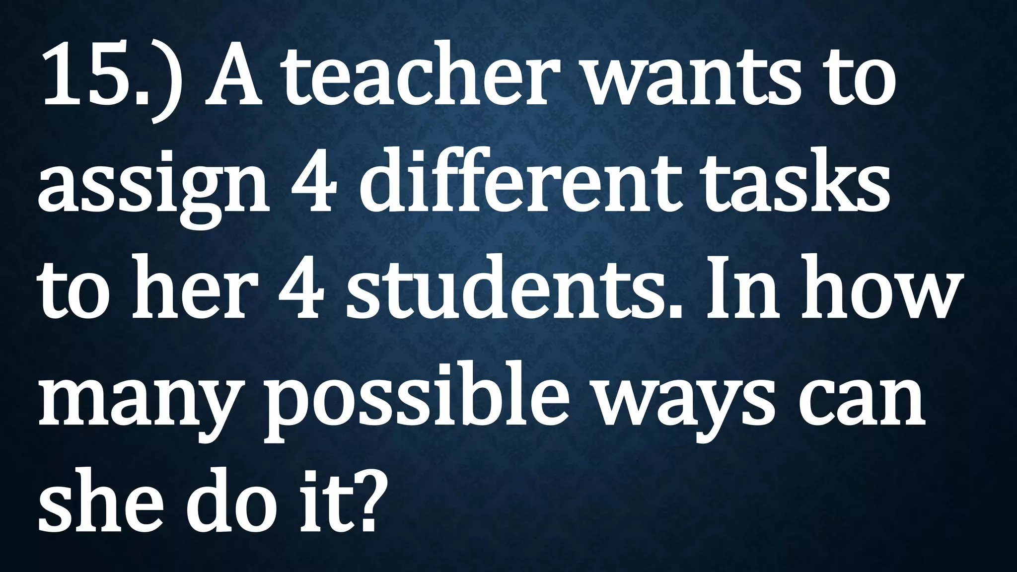 15.) A teacher wants to
assign 4 different tasks
to her 4 students. In how
many possible ways can
she do it?
 