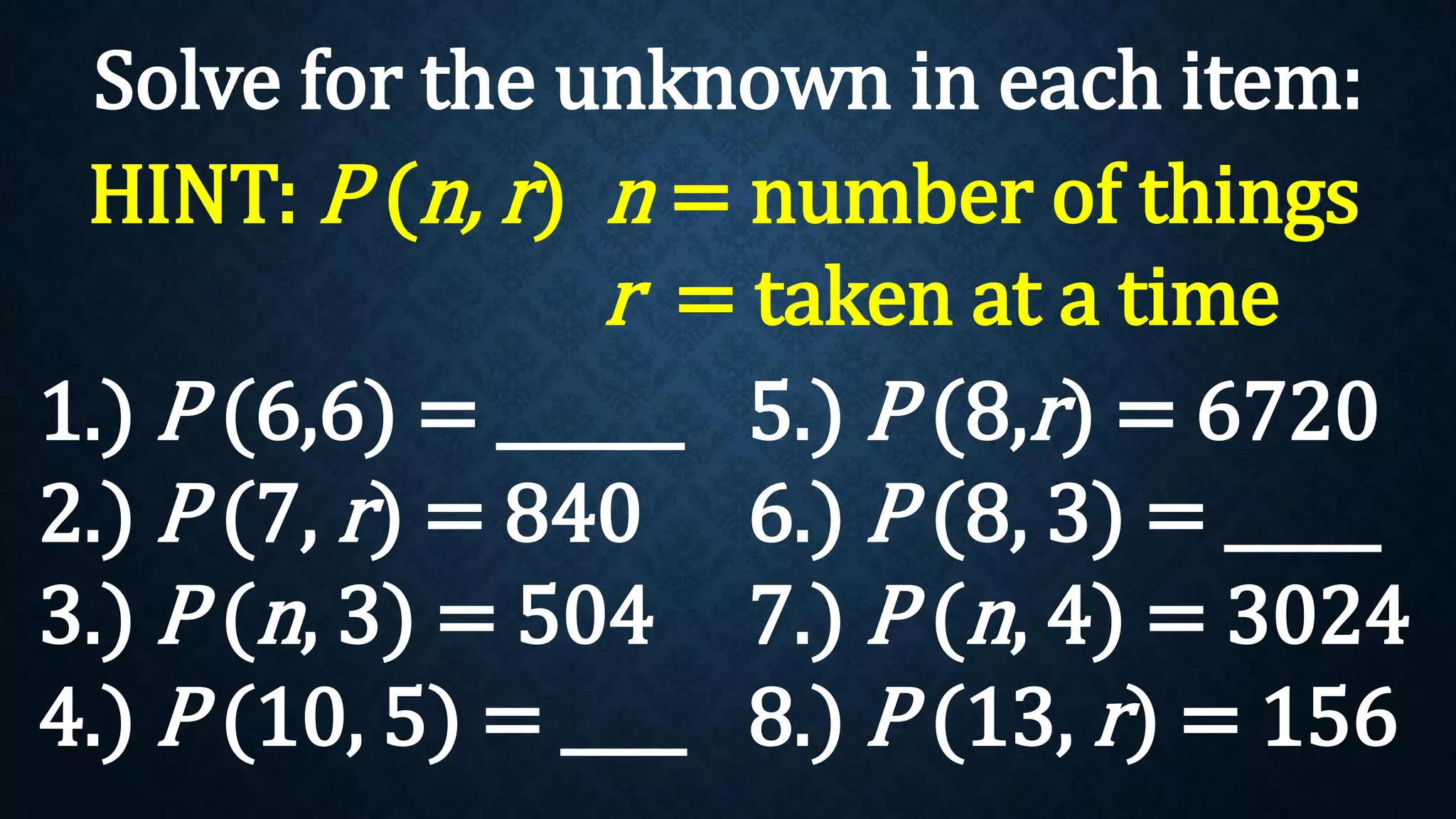 Solve for the unknown in each item:
1.) P (6,6) = ______
2.) P (7, r) = 840
3.) P (n, 3) = 504
4.) P (10, 5) = ____
HINT: P (n, r) n = number of things
r = taken at a time
5.) P (8,r) = 6720
6.) P (8, 3) = _____
7.) P (n, 4) = 3024
8.) P (13, r) = 156
 