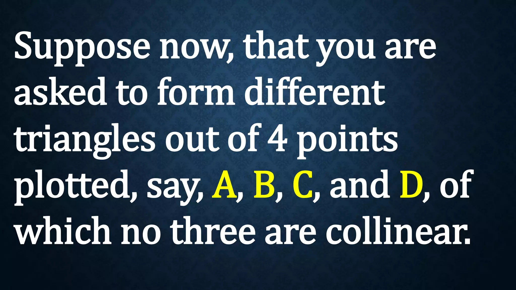 Suppose now, that you are
asked to form different
triangles out of 4 points
plotted, say, A, B, C, and D, of
which no three are collinear.
 