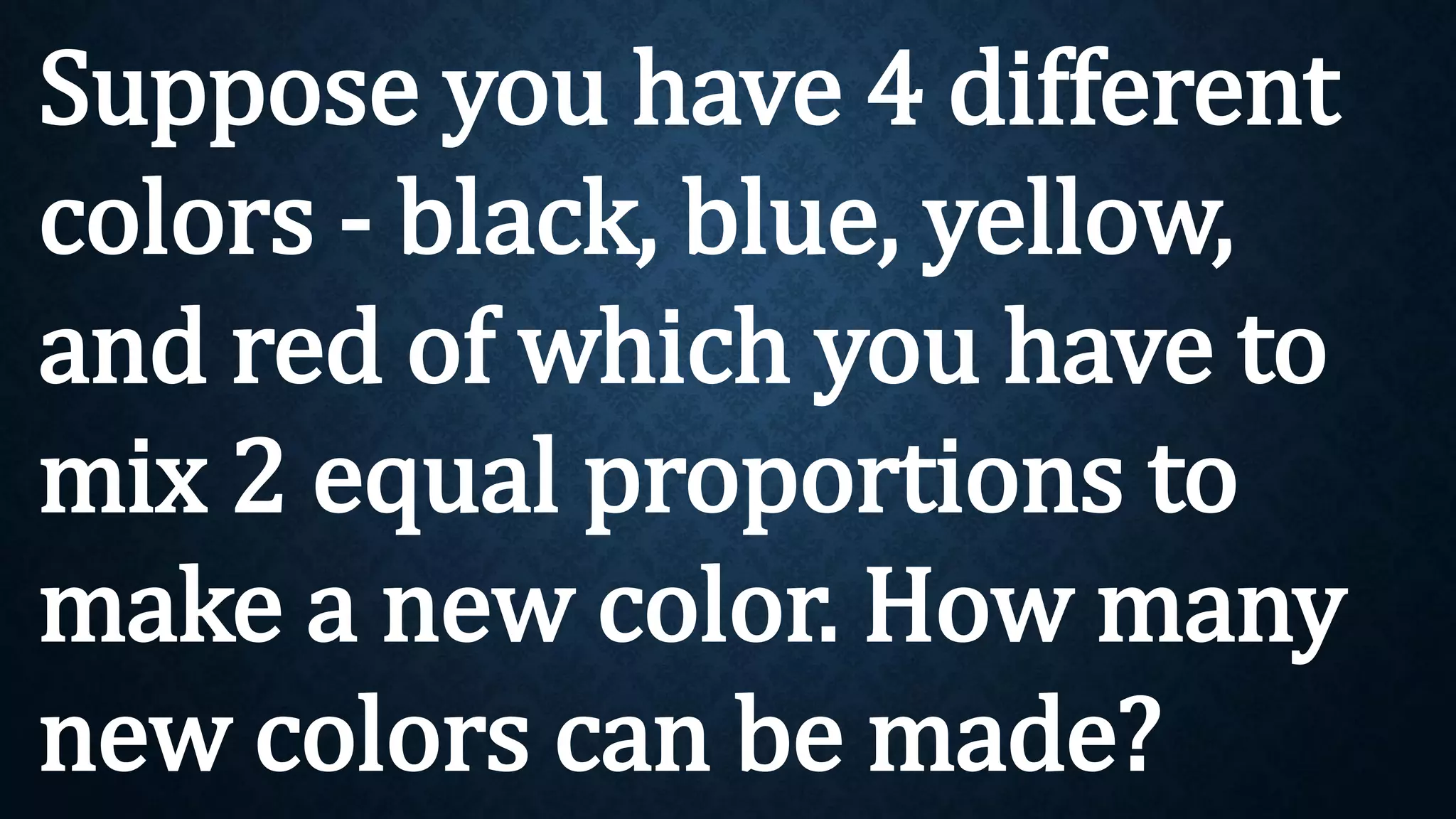 Suppose you have 4 different
colors - black, blue, yellow,
and red of which you have to
mix 2 equal proportions to
make a new color. How many
new colors can be made?
 