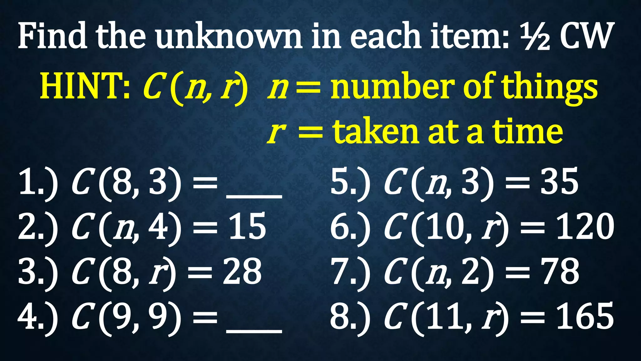 Find the unknown in each item: ½ CW
1.) C (8, 3) = ____
2.) C (n, 4) = 15
3.) C (8, r) = 28
4.) C (9, 9) = ____
HINT: C (n, r) n = number of things
r = taken at a time
5.) C (n, 3) = 35
6.) C (10, r) = 120
7.) C (n, 2) = 78
8.) C (11, r) = 165
 