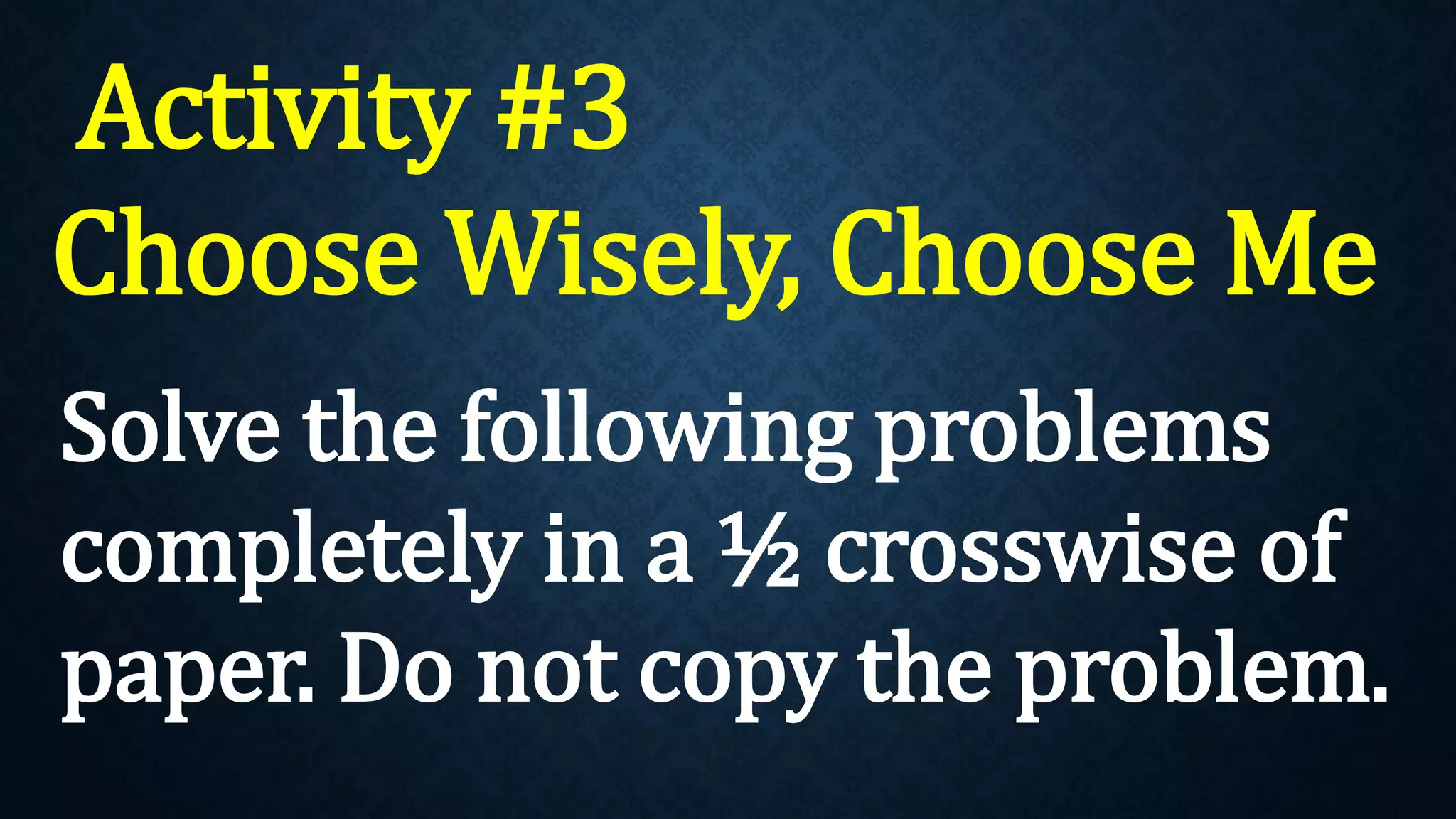 Activity #3
Choose Wisely, Choose Me
Solve the following problems
completely in a ½ crosswise of
paper. Do not copy the problem.
 