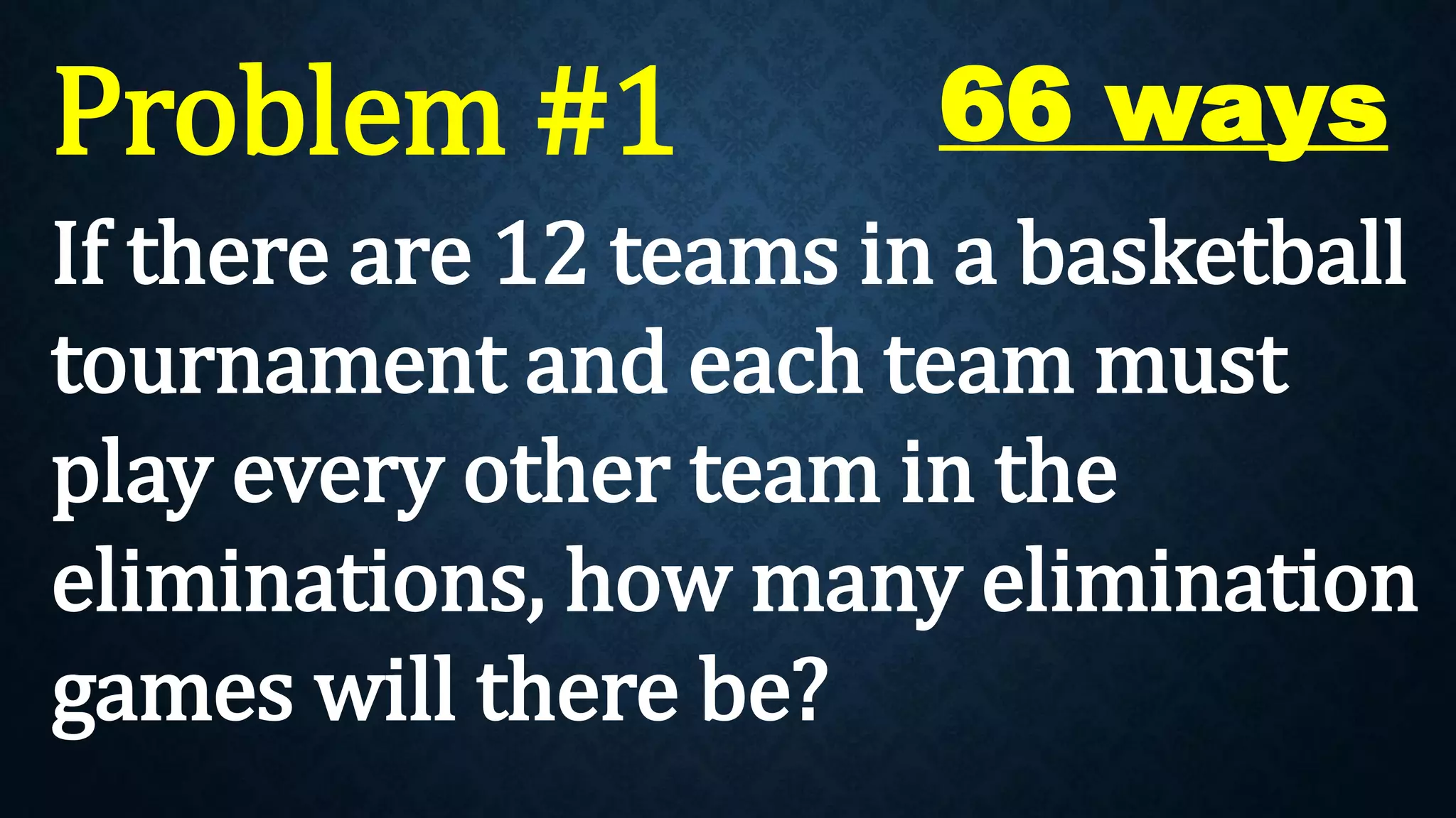 Problem #1
If there are 12 teams in a basketball
tournament and each team must
play every other team in the
eliminations, how many elimination
games will there be?
66 ways
 