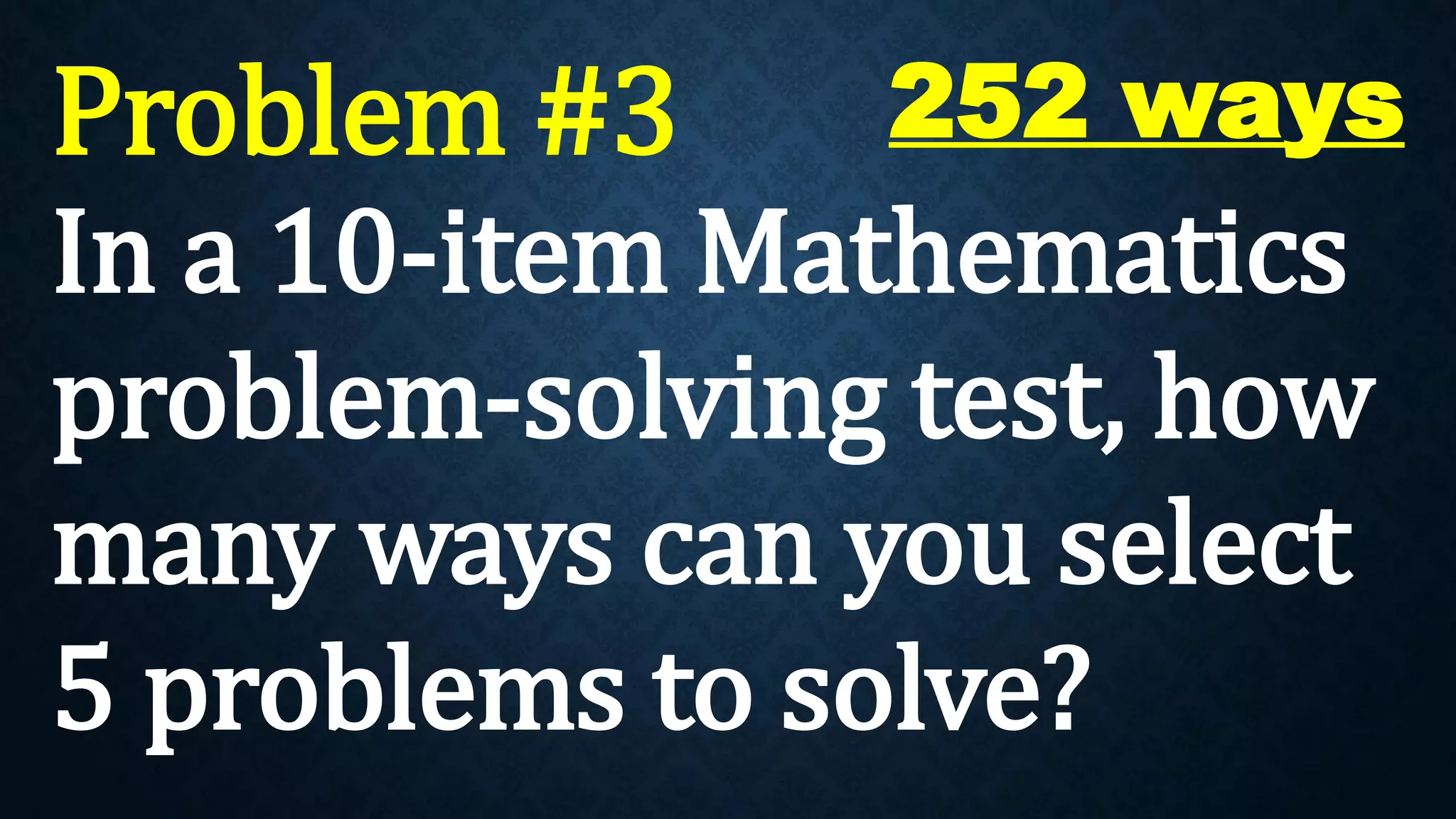 Problem #3
In a 10-item Mathematics
problem-solving test, how
many ways can you select
5 problems to solve?
252 ways
 