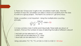 2. There are 12 boys and 14 girls in Mrs. Schultzkie's math class. Find the
number of ways Mrs. Schultzkie can select a team of 3 students from the class
to work on a group project. The team is to consist of 1 girl and 2 boys.
Order, or position, is not important. Using the multiplication counting
principle,
3. A box contains 4 red, 3 white and 2 blue balls. Three balls are drawn at
random. Find out the number of ways of selecting the balls of different colours?
1 red ball can be selected in 4C1 ways
1 white ball can be selected in 3C1 ways
1 blue ball can be selected in 2C1 ways
Using calculator: 4C1* 3C1* 2C1 or C(4,1) x C(3,1) x C(2,1) = 24 ways
 
