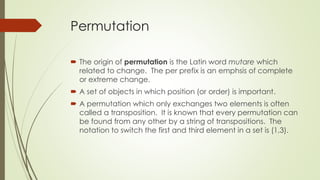 Permutation
 The origin of permutation is the Latin word mutare which
related to change. The per prefix is an emphsis of complete
or extreme change.
 A set of objects in which position (or order) is important.
 A permutation which only exchanges two elements is often
called a transposition. It is known that every permutation can
be found from any other by a string of transpositions. The
notation to switch the first and third element in a set is (1,3).
 