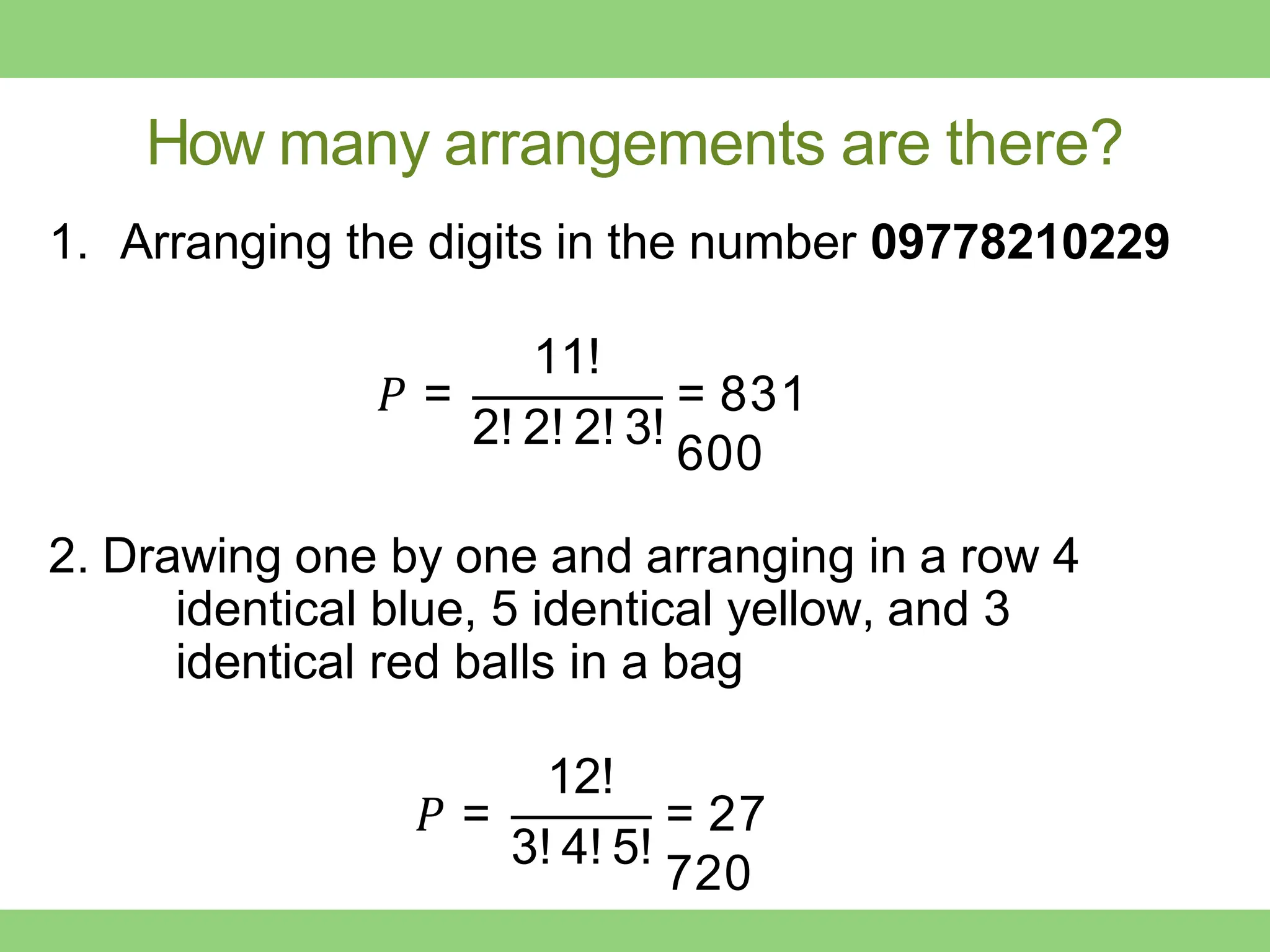 How many arrangements are there?
1. Arranging the digits in the number 09778210229
𝑃 =
11!
2! 2! 2! 3!
= 831
600
2. Drawing one by one and arranging in a row 4
identical blue, 5 identical yellow, and 3
identical red balls in a bag
𝑃 =
12!
3! 4! 5!
= 27
720
 