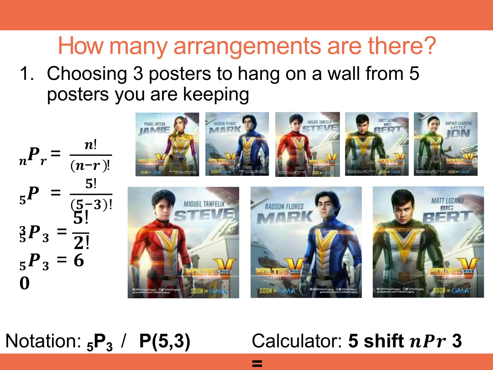 How many arrangements are there?
1. Choosing 3 posters to hang on a wall from 5
posters you are keeping
𝒏 𝒓
𝑷 =
𝒏!
𝒏−𝒓 !
𝟓!
𝟓
𝟑
𝑷 =
𝟓−𝟑 !
𝟓!
𝟓𝑷𝟑 =
𝟐!
𝟓𝑷𝟑 = 𝟔
𝟎
Notation: 5P3 / P(5,3) Calculator: 5 shift 𝒏𝑷𝒓 3
 