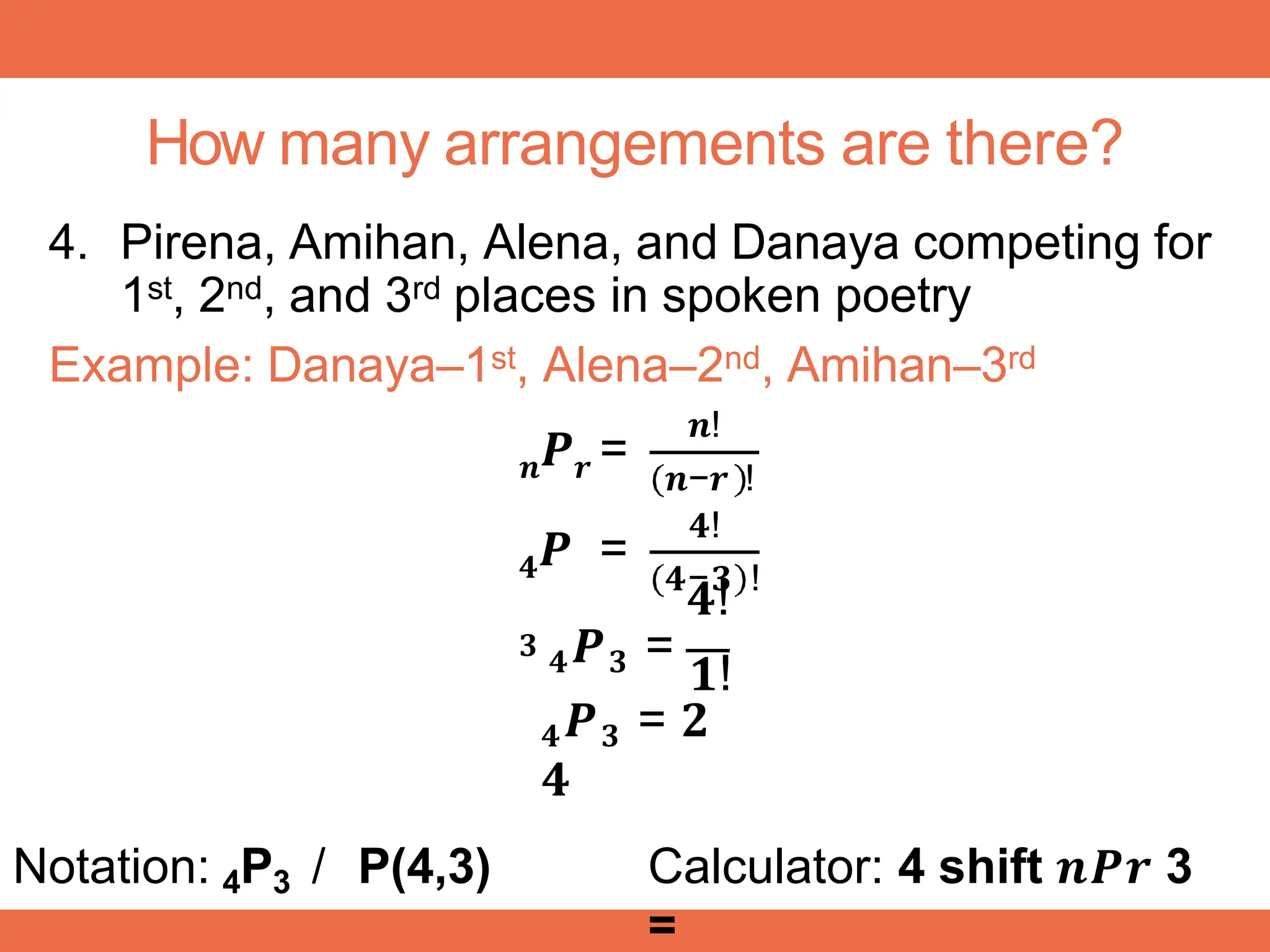 How many arrangements are there?
4. Pirena, Amihan, Alena, and Danaya competing for
1st, 2nd, and 3rd places in spoken poetry
Example: Danaya–1st, Alena–2nd, Amihan–3rd
𝒏 𝒓
𝑷 =
𝒏!
𝒏−𝒓 !
𝟒!
𝟒
𝟑
𝑷 =
𝟒−𝟑 !
𝟒!
𝟒𝑷𝟑 =
𝟏!
𝟒𝑷𝟑 = 𝟐
𝟒
Notation: 4P3 / P(4,3) Calculator: 4 shift 𝒏𝑷𝒓 3
=
 