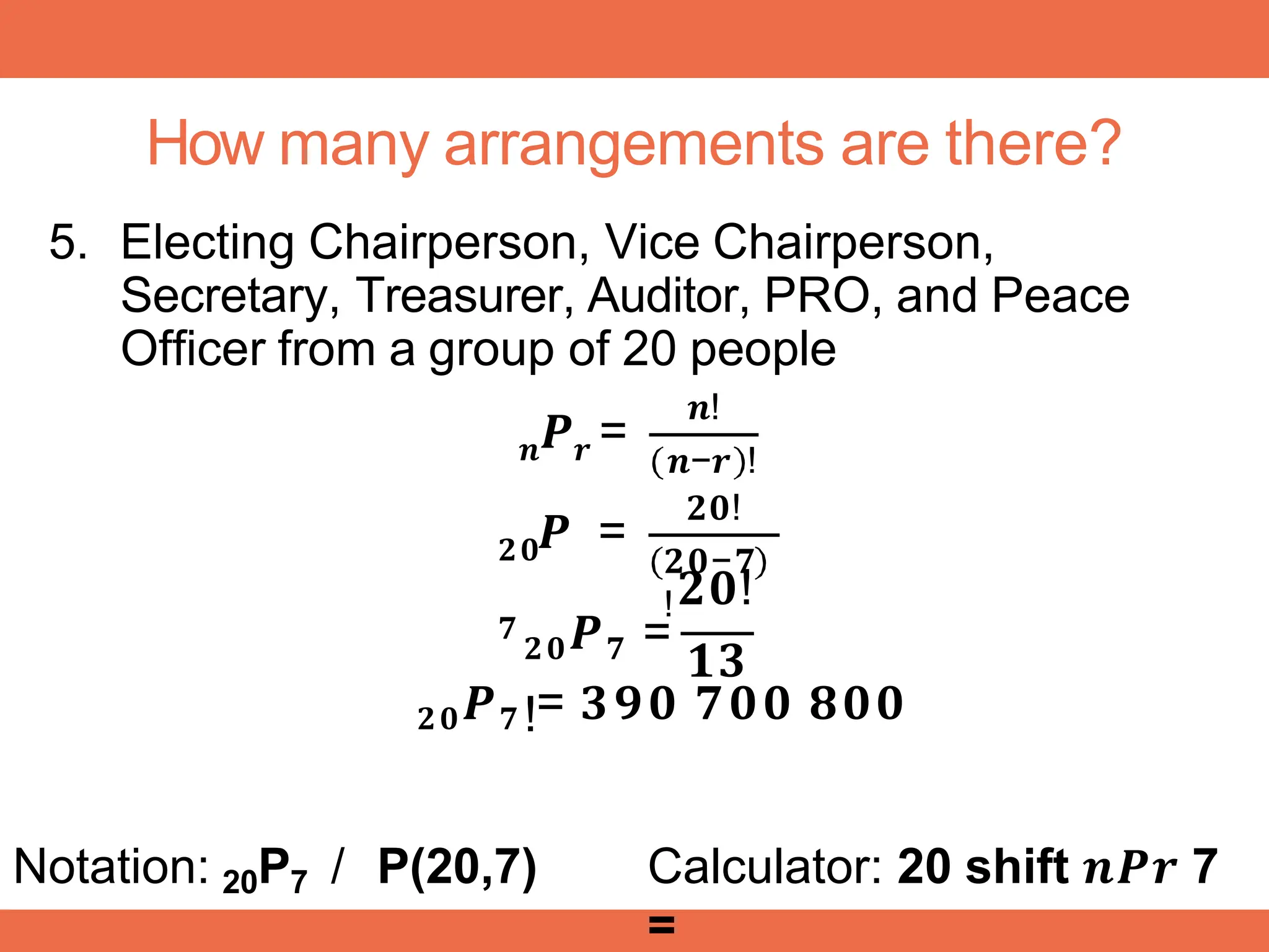 How many arrangements are there?
5. Electing Chairperson, Vice Chairperson,
Secretary, Treasurer, Auditor, PRO, and Peace
Officer from a group of 20 people
𝒏 𝒓
𝑷 =
𝒏!
𝒏−𝒓 !
𝟐𝟎!
𝟐𝟎
𝟕
𝑷 =
𝟐𝟎−𝟕
!𝟐𝟎!
𝟐𝟎𝑷𝟕 =
𝟏𝟑
!
𝟐𝟎𝑷𝟕 = 𝟑𝟗𝟎 𝟕𝟎𝟎 𝟖𝟎𝟎
Notation: 20P7 / P(20,7) Calculator: 20 shift 𝒏𝑷𝒓 7
=
 