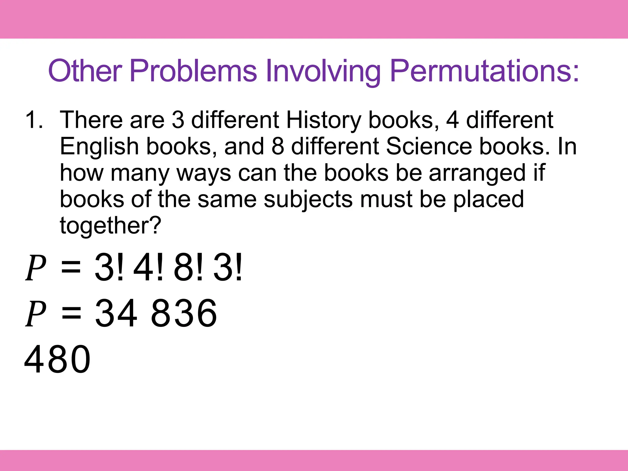 Other Problems Involving Permutations:
1. There are 3 different History books, 4 different
English books, and 8 different Science books. In
how many ways can the books be arranged if
books of the same subjects must be placed
together?
𝑃 = 3! 4! 8! 3!
𝑃 = 34 836
480
 