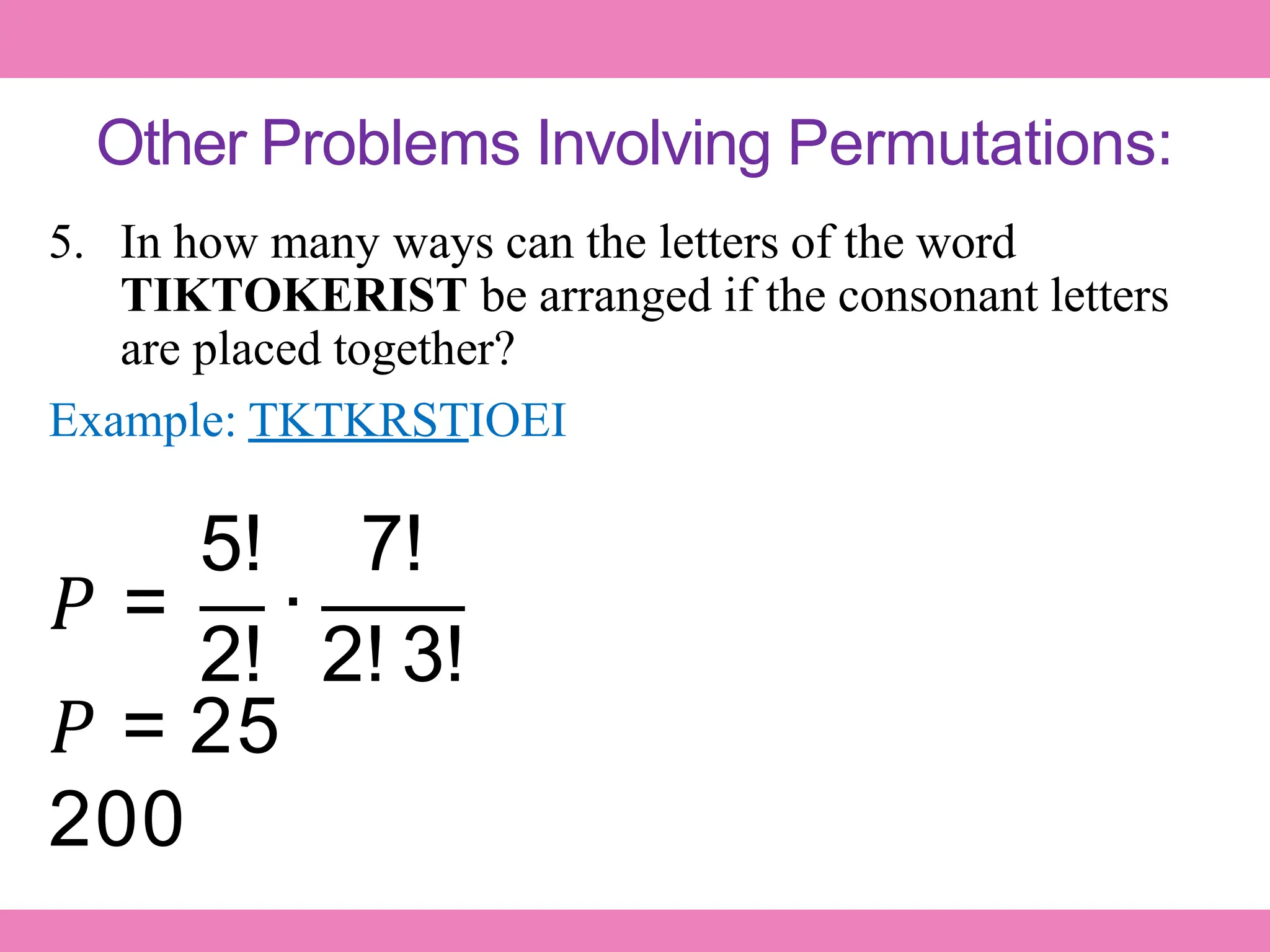 Other Problems Involving Permutations:
5. In how many ways can the letters of the word
TIKTOKERIST be arranged if the consonant letters
are placed together?
Example: TKTKRSTIOEI
𝑃 = ∙
5! 7!
2! 2! 3!
𝑃 = 25
200
 