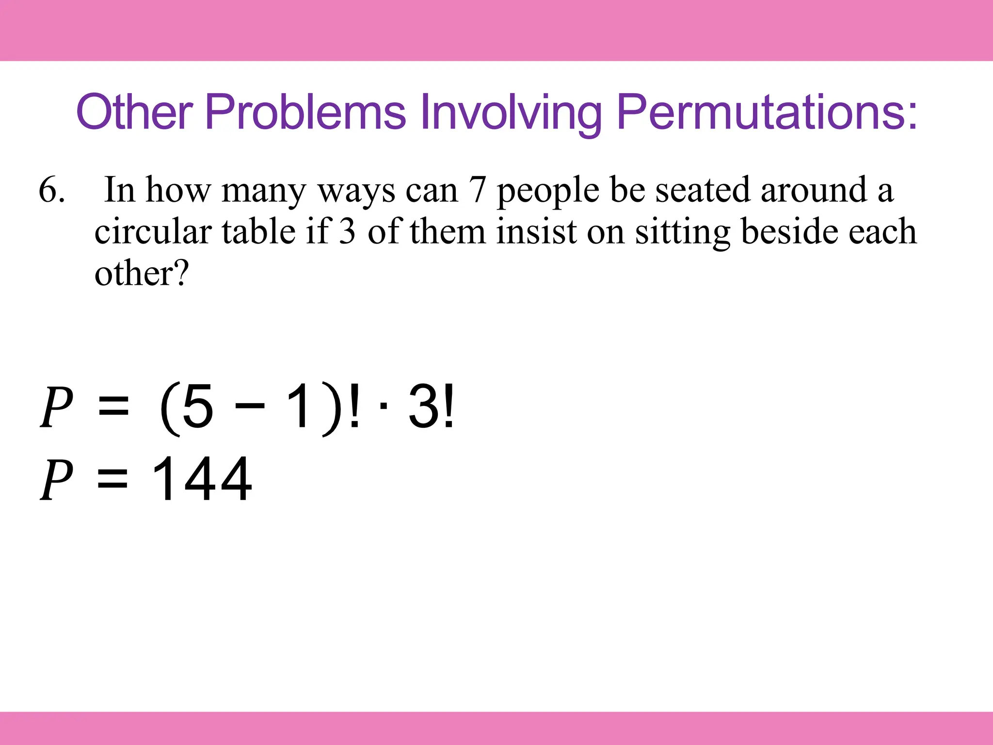 Other Problems Involving Permutations:
6. In how many ways can 7 people be seated around a
circular table if 3 of them insist on sitting beside each
other?
𝑃 = 5 − 1 ! ∙ 3!
𝑃 = 144
 