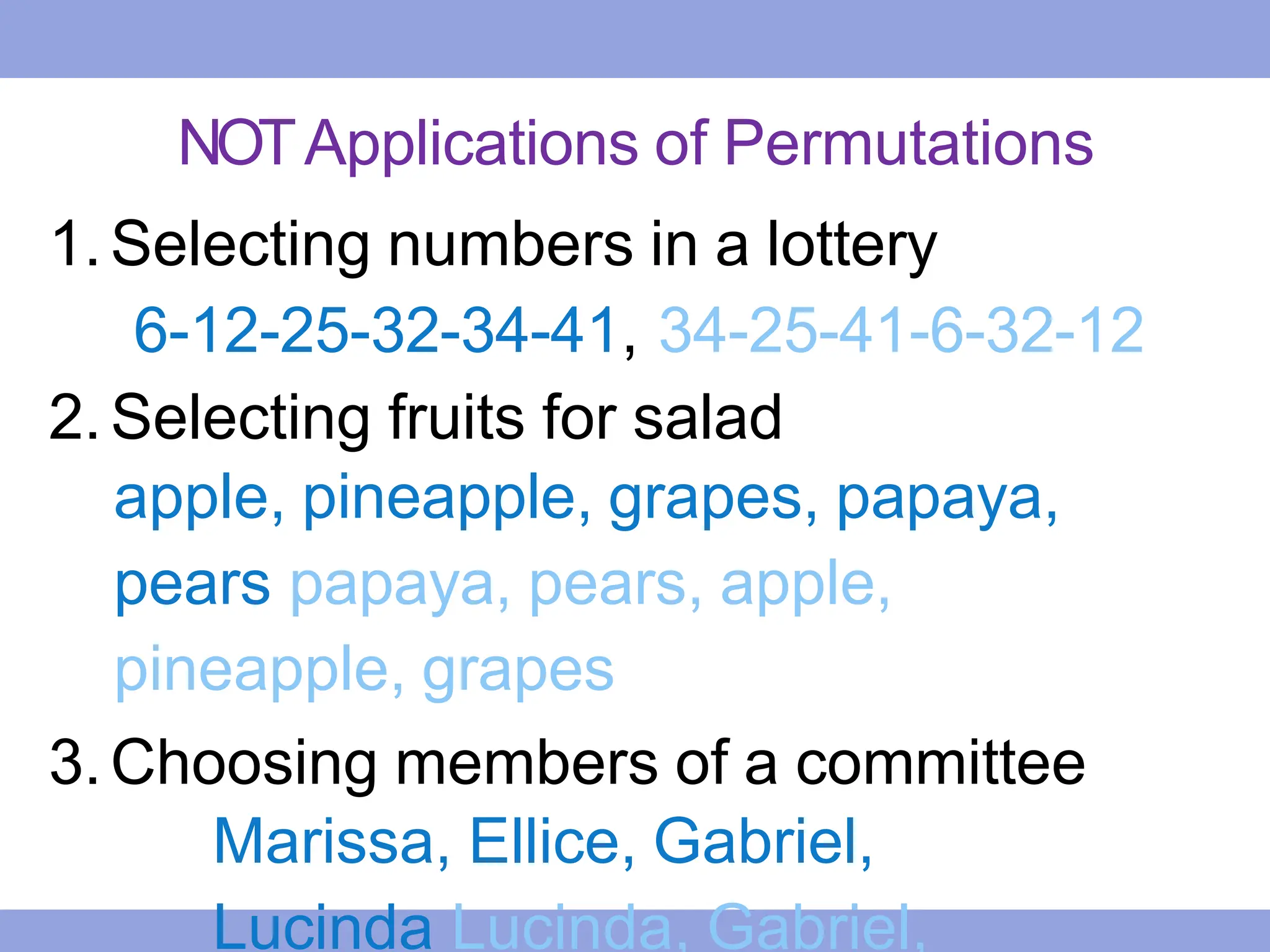 NOTApplications of Permutations
1.Selecting numbers in a lottery
6-12-25-32-34-41, 34-25-41-6-32-12
2.Selecting fruits for salad
apple, pineapple, grapes, papaya,
pears papaya, pears, apple,
pineapple, grapes
3.Choosing members of a committee
Marissa, Ellice, Gabriel,
Lucinda Lucinda, Gabriel,
 