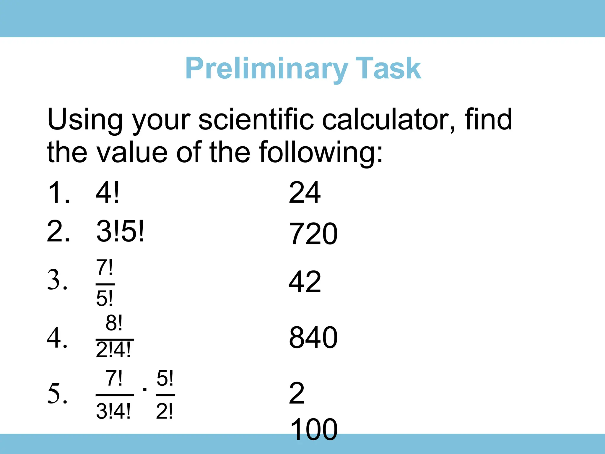 Preliminary Task
Using your scientific calculator, find
the value of the following:
1. 4!
2. 3!5!
3. 7!
24
720
42
840
2
100
5!
8!
4.
5.
2!4!
7!
∙ 5!
3!4! 2!
 