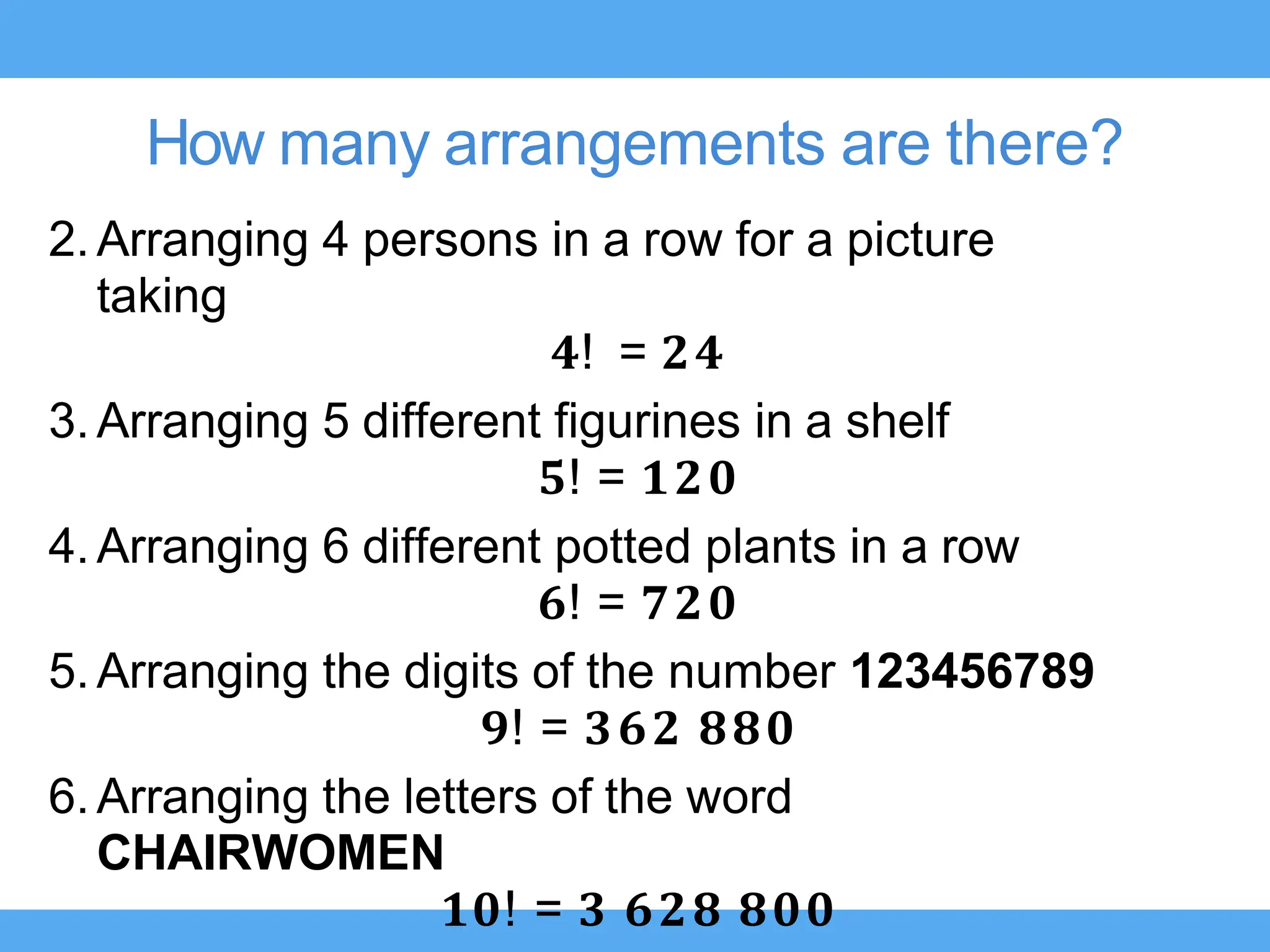 How many arrangements are there?
2.Arranging 4 persons in a row for a picture
taking
𝟒! = 𝟐𝟒
3.Arranging 5 different figurines in a shelf
𝟓! = 𝟏𝟐𝟎
4.Arranging 6 different potted plants in a row
𝟔! = 𝟕𝟐𝟎
5.Arranging the digits of the number 123456789
𝟗! = 𝟑𝟔𝟐 𝟖𝟖𝟎
6.Arranging the letters of the word
CHAIRWOMEN
𝟏𝟎! = 𝟑 𝟔𝟐𝟖 𝟖𝟎𝟎
 