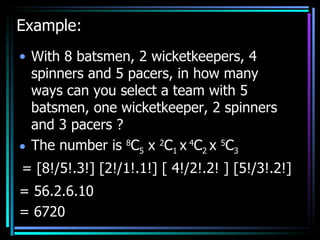 Example: With 8 batsmen, 2 wicketkeepers, 4 spinners and 5 pacers, in how many ways can you select a team with 5 batsmen, one wicketkeeper, 2 spinners and 3 pacers ? The number is  8 C 5  x  2 C 1  x   4 C 2  x  5 C 3 = [8!/5!.3!] [2!/1!.1!] [ 4!/2!.2! ] [5!/3!.2!] = 56.2.6.10  = 6720 