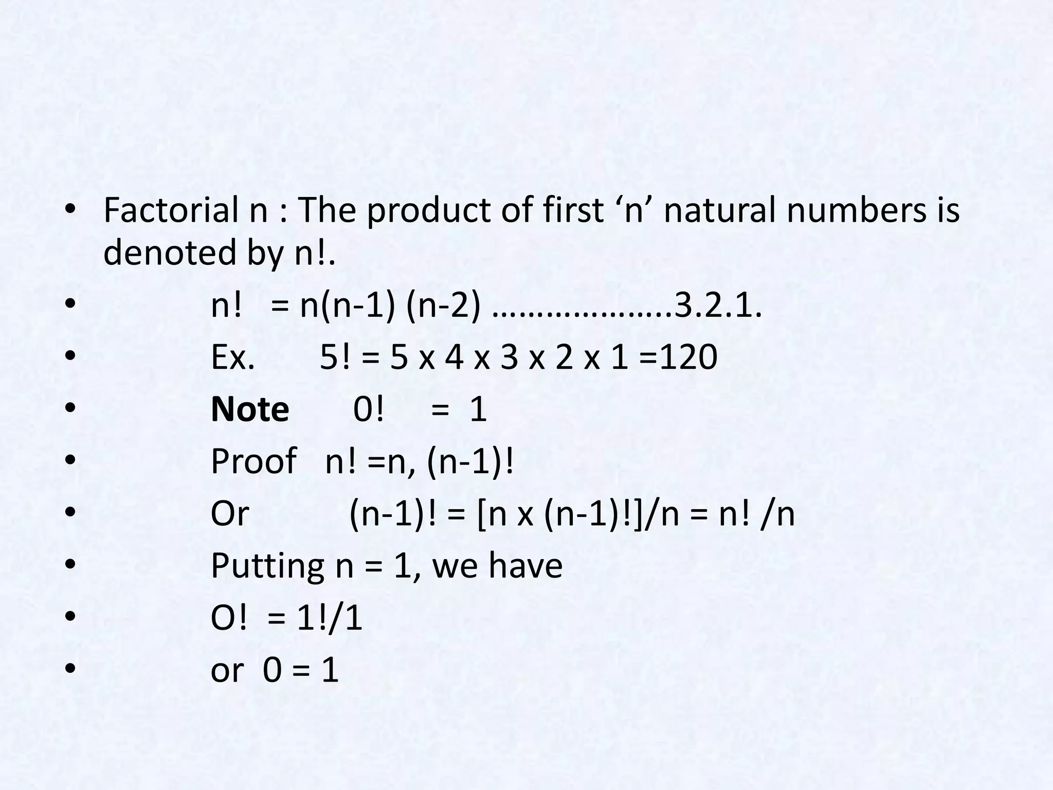 • Factorial n : The product of first ‘n’ natural numbers is
  denoted by n!.
•        n! = n(n-1) (n-2) ………………..3.2.1.
•        Ex.     5! = 5 x 4 x 3 x 2 x 1 =120
•        Note      0! = 1
•        Proof n! =n, (n-1)!
•        Or        (n-1)! = [n x (n-1)!]/n = n! /n
•        Putting n = 1, we have
•        O! = 1!/1
•        or 0 = 1
 